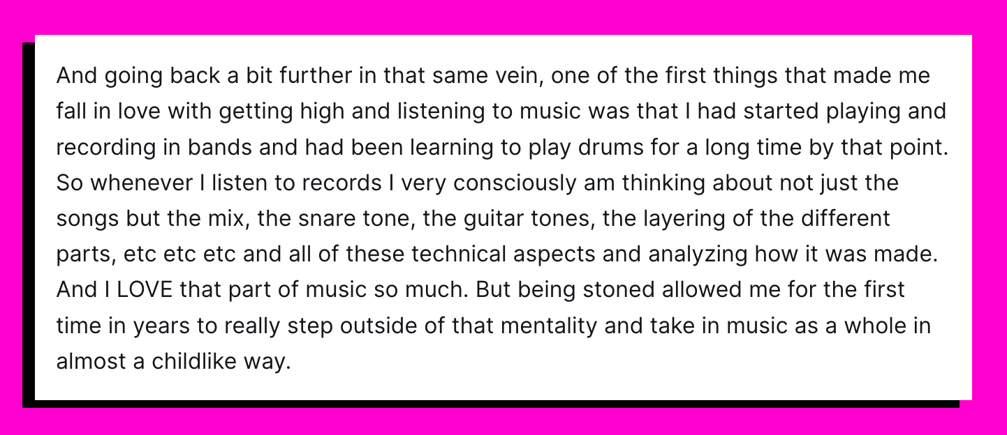 And going back a bit further in that same vein, one of the first things that made me fall in love with getting high and listening to music was that I had started playing and recording in bands and had been learning to play drums for a long time by that point. So whenever I listen to records I very consciously am thinking about not just the songs but the mix, the snare tone, the guitar tones, the layering of the different parts, etc etc etc and all of these technical aspects and analyzing how it was made. And I LOVE that part of music so much. But being stoned allowed me for the first time in years to really step outside of that mentality and take in music as a whole in almost a childlike way.