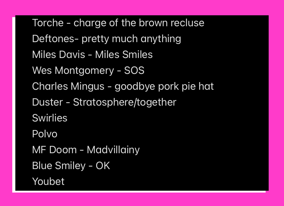 Torche - charge of the brown recluse Deftones- pretty much anything Miles Davis - Miles Smiles Wes Montgomery - SOS Charles Mingus - goodbye pork pie hat Duster - Stratosphere/together Swirlies Polvo MF Doom - Madvillainy Blue Smiley - OK Youbet