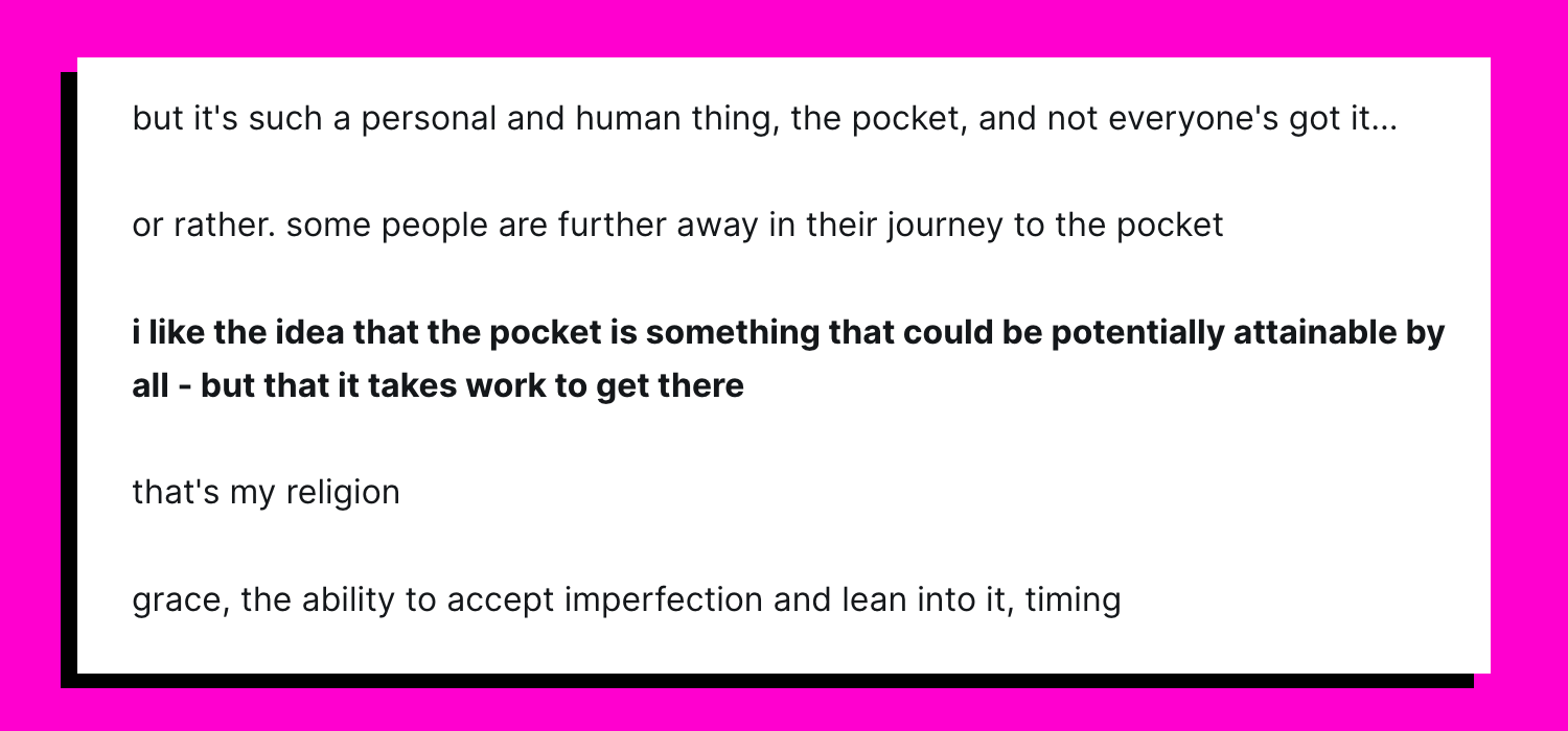 but it's such a personal and human thing, the pocket, and not everyone's got it...  or rather. some people are further away in their journey to the pocket  i like the idea that the pocket is something that could be potentially attainable by all - but that it takes work to get there  that's my religion  grace, the ability to accept imperfection and lean into it, timing