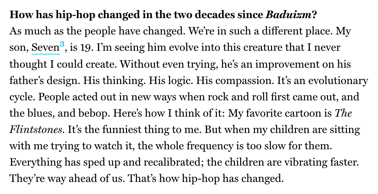 How has hip-hop changed in the two decades since Baduizm? As much as the people have changed. We’re in such a different place. My son, Seven,  is 19. I’m seeing him evolve into this creature that I never thought I could create. Without even trying, he’s an improvement on his father’s design. His thinking. His logic. His compassion. It’s an evolutionary cycle. People acted out in new ways when rock and roll first came out, and the blues, and bebop. Here’s how I think of it: My favorite cartoon is The Flintstones. It’s the funniest thing to me. But when my children are sitting with me trying to watch it, the whole frequency is too slow for them. Everything has sped up and recalibrated; the children are vibrating faster. They’re way ahead of us. That’s how hip-hop has changed.